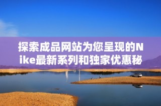 探索成品网站为您呈现的Nike最新系列和独家优惠秘籍