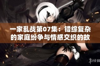 一家乱战第07集：错综复杂的家庭纷争与情感交织的故事展开