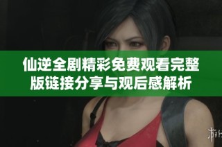 仙逆全剧精彩免费观看完整版链接分享与观后感解析
