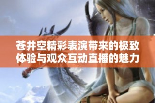 苍井空精彩表演带来的极致体验与观众互动直播的魅力秘诀