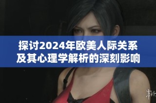 探讨2024年欧美人际关系及其心理学解析的深刻影响与变化