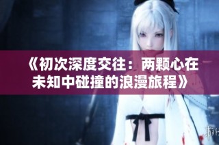 《初次深度交往：两颗心在未知中碰撞的浪漫旅程》