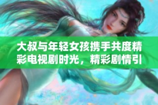 大叔与年轻女孩携手共度精彩电视剧时光，精彩剧情引发热议
