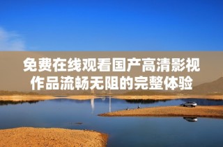 免费在线观看国产高清影视作品流畅无阻的完整体验
