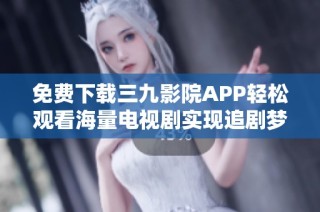 免费下载三九影院APP轻松观看海量电视剧实现追剧梦想