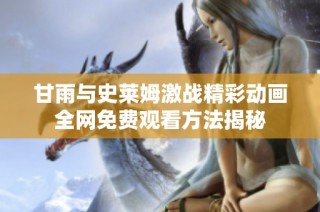甘雨与史莱姆激战精彩动画全网免费观看方法揭秘