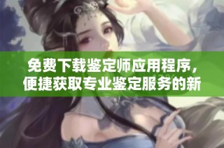 免费下载鉴定师应用程序，便捷获取专业鉴定服务的新选择
