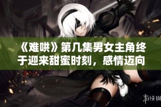 《难哄》第几集男女主角终于迎来甜蜜时刻，感情迈向新阶段