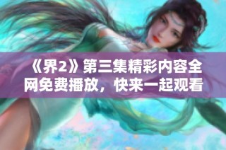 《界2》第三集精彩内容全网免费播放，快来一起观看吧！