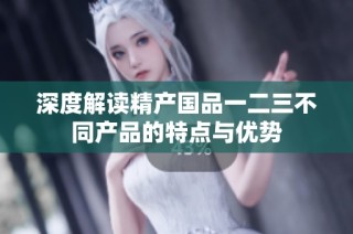 深度解读精产国品一二三不同产品的特点与优势