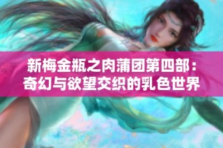 新梅金瓶之肉蒲团第四部：奇幻与欲望交织的乳色世界探秘