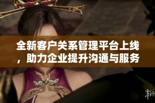全新客户关系管理平台上线，助力企业提升沟通与服务效率