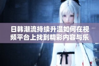 日韩潮流持续升温如何在视频平台上找到精彩内容与乐趣