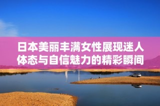日本美丽丰满女性展现迷人体态与自信魅力的精彩瞬间