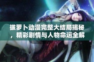 拔萝卜动漫完整大结局揭秘，精彩剧情与人物命运全解析
