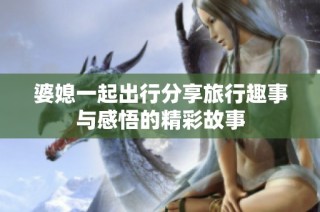 婆媳一起出行分享旅行趣事与感悟的精彩故事