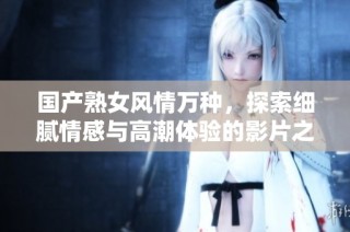 国产熟女风情万种，探索细腻情感与高潮体验的影片之旅