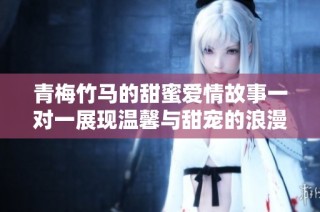 青梅竹马的甜蜜爱情故事一对一展现温馨与甜宠的浪漫时光