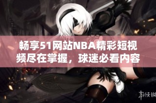 畅享51网站NBA精彩短视频尽在掌握，球迷必看内容推荐