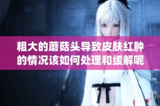 粗大的蘑菇头导致皮肤红肿的情况该如何处理和缓解呢(1)