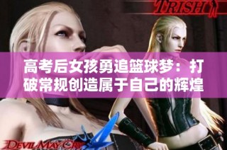 高考后女孩勇追篮球梦：打破常规创造属于自己的辉煌人生