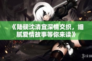 《陆砚沈清宜深情交织，细腻爱情故事等你来读》