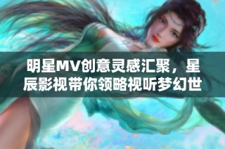 明星MV创意灵感汇聚，星辰影视带你领略视听梦幻世界