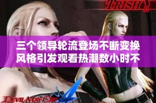 三个领导轮流登场不断变换风格引发观看热潮数小时不停歇