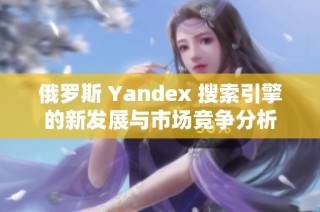 俄罗斯 Yandex 搜索引擎的新发展与市场竞争分析