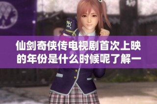 仙剑奇侠传电视剧首次上映的年份是什么时候呢了解一下吧