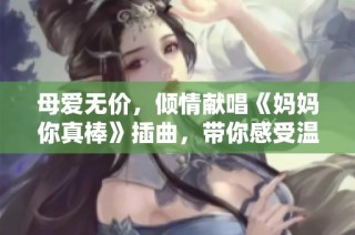 母爱无价，倾情献唱《妈妈你真棒》插曲，带你感受温暖与感动