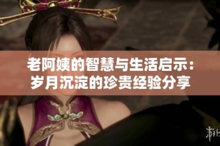 老阿姨的智慧与生活启示：岁月沉淀的珍贵经验分享