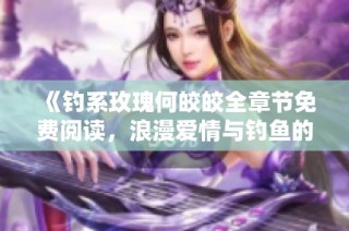 《钓系玫瑰何皎皎全章节免费阅读，浪漫爱情与钓鱼的精彩交织》