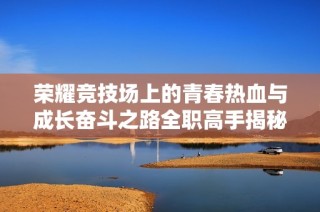 荣耀竞技场上的青春热血与成长奋斗之路全职高手揭秘