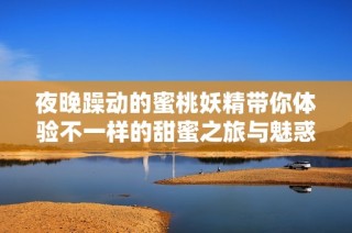 夜晚躁动的蜜桃妖精带你体验不一样的甜蜜之旅与魅惑视频