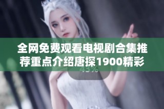 全网免费观看电视剧合集推荐重点介绍唐探1900精彩剧情与看点