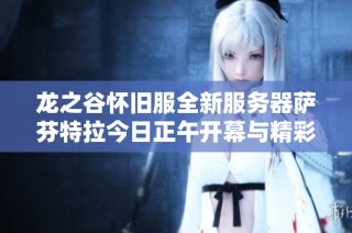 龙之谷怀旧服全新服务器萨芬特拉今日正午开幕与精彩更新内容抢先揭秘