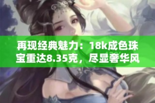 再现经典魅力：18k成色珠宝重达8.35克，尽显奢华风范