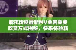 麻花传剧最新MV全网免费欣赏方式揭秘，快来体验精彩内容吧