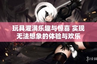 玩具灌满乐趣与惊喜 实现无法想象的体验与欢乐