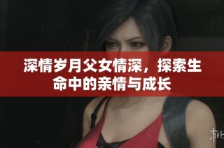 深情岁月父女情深，探索生命中的亲情与成长