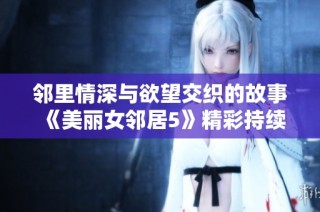 邻里情深与欲望交织的故事《美丽女邻居5》精彩持续上演