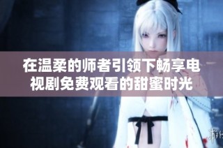 在温柔的师者引领下畅享电视剧免费观看的甜蜜时光