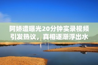 阿娇遭曝光20分钟实录视频引发热议，真相逐渐浮出水面