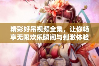 精彩好吊视频全集，让你畅享无限欢乐瞬间与刺激体验