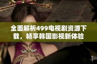 全面解析499电视剧资源下载，畅享韩国影视新体验