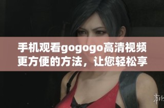 手机观看gogogo高清视频更方便的方法，让您轻松享受精彩影视内容