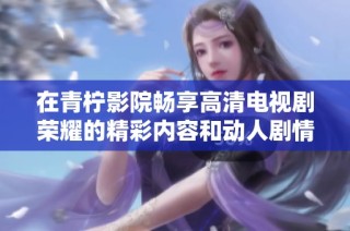 在青柠影院畅享高清电视剧荣耀的精彩内容和动人剧情