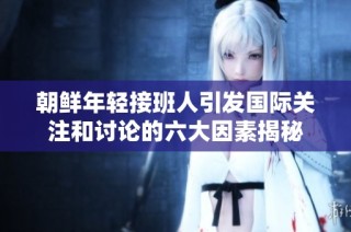 朝鲜年轻接班人引发国际关注和讨论的六大因素揭秘