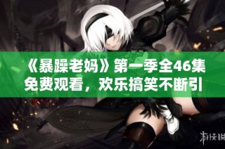 《暴躁老妈》第一季全46集免费观看，欢乐搞笑不断引发共鸣的家庭剧推荐